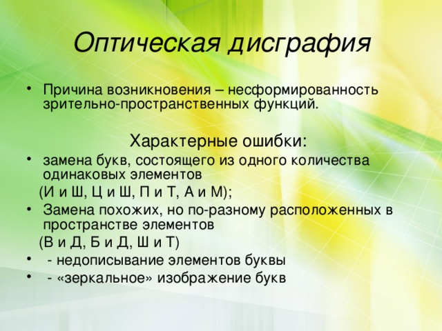 Оптическая дисграфия Причина возникновения – несформированность зрительно-пространственных функций.  Характерные ошибки: замена букв, состоящего из одного количества одинаковых элементов  (И и Ш, Ц и Ш, П и Т, А и М); Замена похожих, но по-разному расположенных в пространстве элементов  (В и Д, Б и Д, Ш и Т)  - недописывание элементов буквы  - «зеркальное» изображение букв 