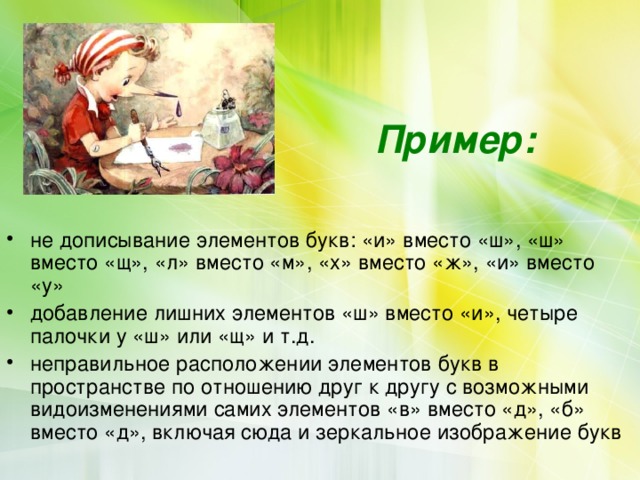    Пример:    не дописывание элементов букв: «и» вместо «ш», «ш» вместо «щ», «л» вместо «м», «х» вместо «ж», «и» вместо «у» добавление лишних элементов «ш» вместо «и», четыре палочки у «ш» или «щ» и т.д. неправильное расположении элементов букв в пространстве по отношению друг к другу с возможными видоизменениями самих элементов «в» вместо «д», «б» вместо «д», включая сюда и зеркальное изображение букв 