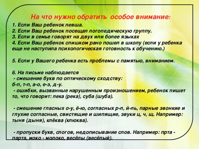  На что нужно обратить  особое внимание :  1. Если Ваш ребенок левша.  2. Если Ваш ребенок посещал логопедическую группу.  3. Если в семье говорят на двух или более языках  4. Если Ваш ребенок слишком рано пошел в школу (если у ребенка еще не наступила психологическая готовность к обучению.)   5. Если у Вашего ребенка есть проблемы с памятью, вниманием.   6. На письме наблюдается  - смешение букв по оптическому сходству:  б-п, т-п, а-о, е-з, д-у.  - ошибки, вызванные нарушенным произношением, ребенок пишет то, что говорит: лека (река), суба (шуба).   - смешение гласных о-у, ё-ю, согласных р-л, й-ль, парные звонкие и глухие согласные, свистящие и шипящие, звуки ц, ч, щ. Например: тыня (дыня), клёква (клюква).   - пропуски букв, слогов, недописывание слов. Например: прта - парта, моко - молоко, весёлы (весёлый). 