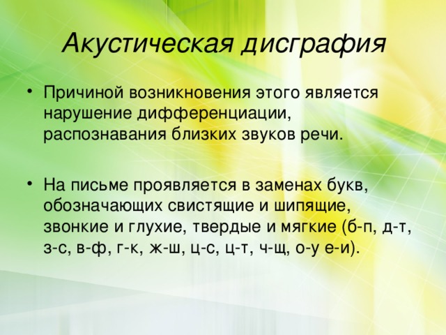 Акустическая дисграфия Причиной возникновения этого является нарушение дифференциации, распознавания близких звуков речи. На письме проявляется в заменах букв, обозначающих свистящие и шипящие, звонкие и глухие, твердые и мягкие (б-п, д-т, з-с, в-ф, г-к, ж-ш, ц-с, ц-т, ч-щ, о-у е-и). 