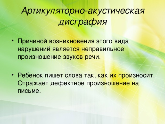 Артикуляторно-акустическая дисграфия Причиной возникновения этого вида нарушений является неправильное произношение звуков речи. Ребенок пишет слова так, как их произносит. Отражает дефектное произношение на письме. 