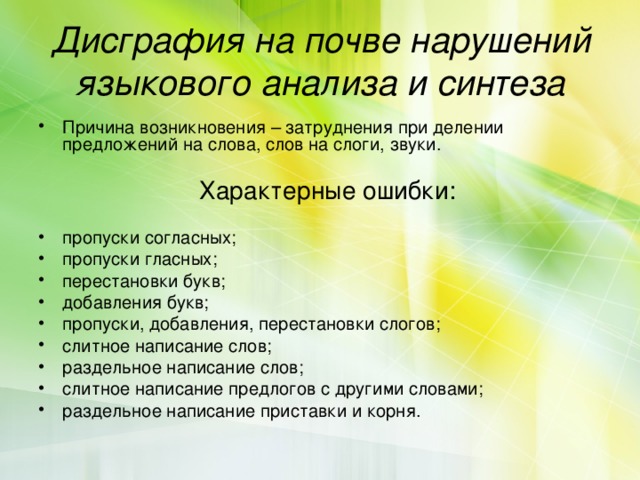 Дисграфия на почве нарушений языкового анализа и синтеза Причина возникновения – затруднения при делении предложений на слова, слов на слоги, звуки.  Характерные ошибки:  пропуски согласных; пропуски гласных; перестановки букв; добавления букв; пропуски, добавления, перестановки слогов; слитное написание слов; раздельное написание слов; слитное написание предлогов с другими словами; раздельное написание приставки и корня. 