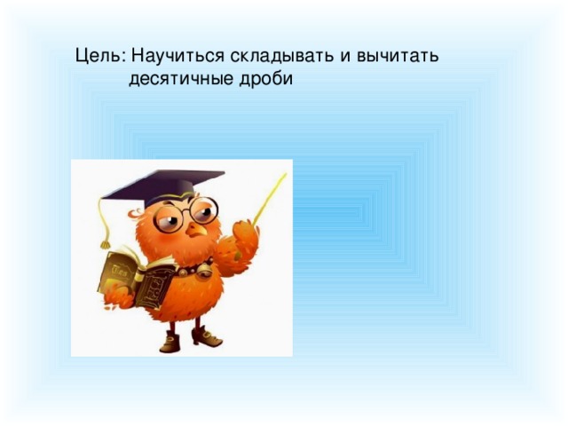 Цель: Научиться складывать и вычитать  десятичные дроби