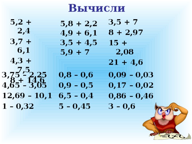 Вычисли 5,2 + 2,4 3,5 + 7 3,7 + 6,1 8 + 2,97 4,3 + 7,5 15 + 2,08 8 + 14,6 21 + 4,6 5,8 + 2,2 4,9 + 6,1 3,5 + 4,5 5,9 + 7 0,8 – 0,6 3,75 – 2,25 0,9 – 0,5 4,65 – 3,05 12,69 – 10,1 6,5 – 0,4 1 – 0,32 5 – 0,45  0,09 – 0,03 0,17 – 0,02 0,86 – 0,46 3 – 0,6