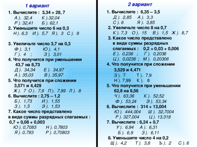 2 вариант 1 вариант  1. Вычислите : 6,35 – 3,5  Д ). 2,85 А ). 3,3  С ). 6 Я ). 3,85  2. Увеличьте число 8 на 0,7  К ). 7,3 О ). 15 В ). 1,5 Ж ). 8,7  3. Какое число представлено  в виде суммы разрядных  слагаемых : 0,2 + 0,03 + 0,006  Е ). 0,236 ; Г ). 0,2036  Ц ). 0,0236 ; М ). 0,20306  4. Что получится при сложении  3,529 и 4,471   З ). 7 Т ). 7,9  Н ). 7,99 К ). 8  5. Что получится при уменьшении  62,8 на 9,56  Ч ). 63,36 К ). 52,52  Ф ). 53,24 Э ). 53,34  6. Вычислите : 314 + 13,004  Ю ). 444,004 Ш ). 32,7004  Р ). 327,004 Ц ). 13,318  7. Вычислите : 6,24 + 0,7  У ). 6,94 А ). 6,31  Б ). 6,9 З ). 6,11  8. Уменьшите число 4 на 0,2  Щ ). 4,2 Т ). 3,8 Ъ ). 2 С ). 6 1. Вычислите : 3,34 + 28, 7  А ). 32,4 К ).32,04  Р ). 32,41 Б ). 62,1 2. Уменьшите число 6 на 0,3  Н ). 6,3 И ). 5,7 Я ). 3 С ). 9  3. Увеличьте число 3,7 на 0,3  Ф ). 3,1 Ю ). 4,1  Г ). 4 ; З ). 3,01 4. Что получится при уменьшении  43,7 на 8,73  Д ). 34,34 Е ). 34,97  А ). 35,03 В ). 35,97 5. Что получится при сложении  3,571 и 4,429  Ж ). 7 О ). 7,9 П ). 7,99 Л ). 8 6. Вычислите : 2,75 – 1,2  Б ). 1,73 И ). 1,55  З ). 1,5 Э ). 1,53 7. Какое число представлено в виде суммы разрядных слагаемых :  0,7 + 0,08 + 0,003  Ю ). 0,7083 Н ). 0,7803  Я ). 0,783 Р ). 0,70803