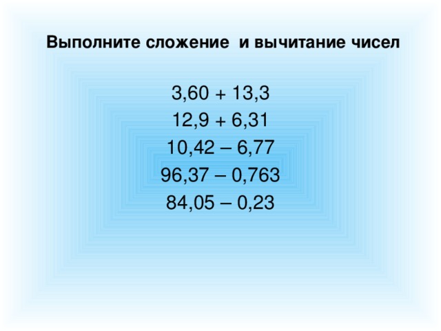 Выполните сложение и вычитание чисел 3,60 + 13,3 12,9 + 6,31 10,42 – 6,77 96,37 – 0,763 84,05 – 0,23