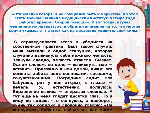 «Откровенно говоря, я не собирался быть юмористом. Я хотел стать врачом. Окончил медицинский институт, четыре года работал врачом «Скорой помощи». И вот тогда, изучая медицинскую литературу, я обратил внимание на то, что многие врачи указывают на смех как на лекарство удивительной силы.»   В справедливости этого я убедился на собственной практике. Был такой случай: меня вызвали к одной старушке, которая случайно вывихнула себе нижнюю челюсть. Зевнула сладко, челюсть отвисла. Бывает. Одним словом, ее дело — вывихнуть, мое — вставить. Приезжаю к ней домой, вижу: вся комната забита родственниками, соседями, сочувствующими. Посредине сидит моя бабушка, рот у нее открыт, в глазах — печаль. Я, естественно, волнуюсь. Вправление вывиха — операция сложная. А тут еще на меня глядят десятки глаз. Но я виду не подаю, что волнуюсь, а наоборот, очень так солидно и спокойно говорю: «Не волнуйтесь, бабушка, сейчас мы вас мигом вылечим». После этого сажаю бабушку к столу, пододвигаю себе стул... 