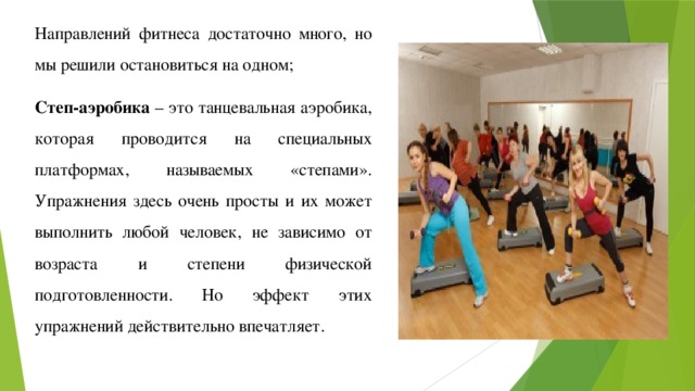 Направлений фитнеса достаточно много, но мы решили остановиться на одном; Степ-аэробика – это танцевальная аэробика, которая проводится на специальных платформах, называемых «степами». Упражнения здесь очень просты и их может выполнить любой человек, не зависимо от возраста и степени физической подготовленности. Но эффект этих упражнений действительно впечатляет. 