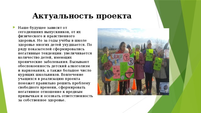 Актуальность проекта Наше будущее зависит от сегодняшних выпускников, от их физического и нравственного здоровья. Но за годы учёбы в школе здоровье многих детей ухудшается. По ряду показателей сформировались негативные тенденции: увеличивается количество детей, имеющих хронические заболевания. Вызывают обеспокоенность детский алкоголизм и наркомания, а также большое число курящих школьников. Вовлечение учащихся в реализацию проекта поможет правильно решить проблему свободного времени, сформировать негативное отношение к вредным привычкам и осознать ответственность за собственное здоровье. 