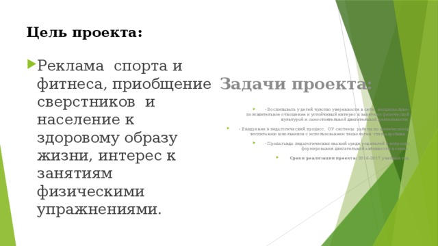 Цель проекта: Задачи проекта: Реклама спорта и фитнеса, приобщение сверстников и население к здоровому образу жизни, интерес к занятиям физическими упражнениями. - Воспитывать у детей чувство уверенности в себе, эмоционально-положительное отношение и устойчивый интерес к занятиям физической культурой и самостоятельной двигательной деятельности. - Внедрение в педагогический процесс, ОУ системы работы по физическому воспитанию школьников с использованием технологии степ-аэробики. - Пропаганда педагогических знаний среди родителей в вопросах формирования двигательной активности в семье.  Сроки реализации проекта: 2016-2017 учебный год 