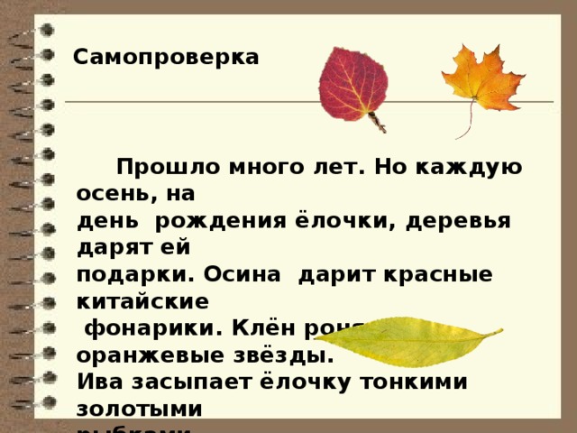 Самопроверка  Прошло много лет. Но каждую осень, на день рождения ёлочки, деревья дарят ей подарки. Осина дарит красные китайские  фонарики. Клён роняет оранжевые звёзды. Ива засыпает ёлочку тонкими золотыми рыбками. 