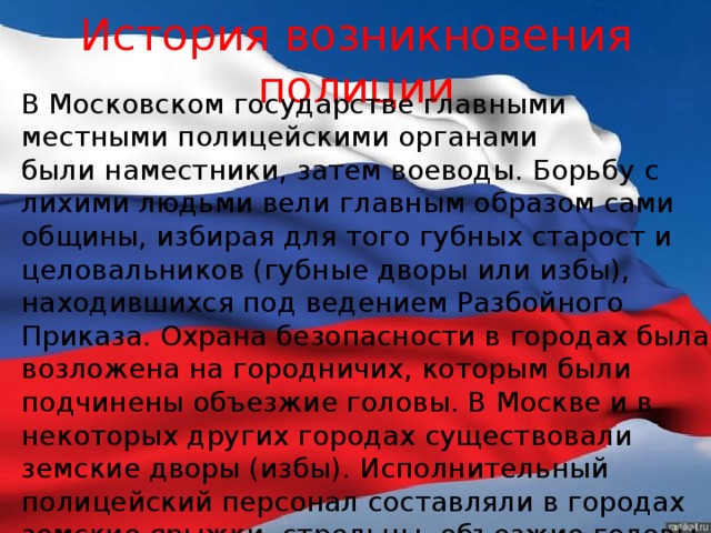 История возникновения полиции В Московском государстве главными местными полицейскими органами были наместники, затем воеводы. Борьбу с лихими людьми вели главным образом сами общины, избирая для того губных старост и целовальников (губные дворы или избы), находившихся под ведением Разбойного Приказа. Охрана безопасности в городах была возложена на городничих, которым были подчинены объезжие головы. В Москве и в некоторых других городах существовали земские дворы (избы). Исполнительный полицейский персонал составляли в городах земские ярыжки, стрельцы, объезжие головы, решеточные приказчики и «очные сторожа». 
