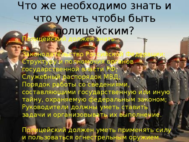 Что же необходимо знать и что уметь чтобы быть полицейским ? Полицейский должен знать: Законодательство Российской Федерации; Структуру и полномочия органов государственной власти РФ; Служебный распорядок МВД; Порядок работы со сведениями, составляющими государственную или иную тайну, охраняемую федеральным законом; Руководители должны уметь ставить задачи и организовывать их выполнение. Полицейский должен уметь применять силу и пользоваться огнестрельным оружием. 