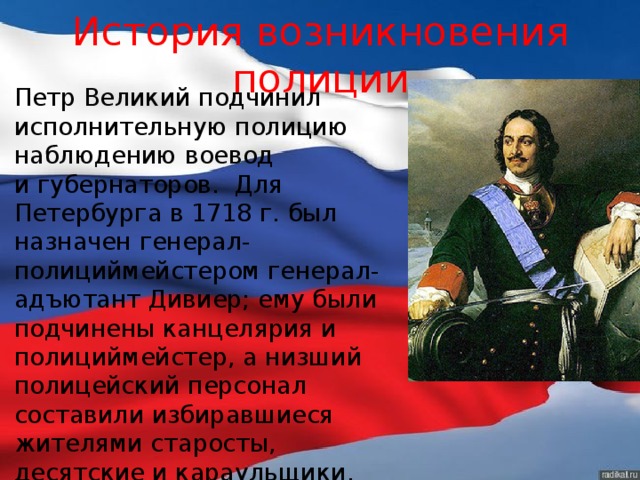 История возникновения полиции Петр Великий подчинил исполнительную полицию наблюдению воевод и губернаторов. Для Петербурга в 1718 г. был назначен генерал-полициймейстером генерал-адъютант Дивиер; ему были подчинены канцелярия и полициймейстер, а низший полицейский персонал составили избиравшиеся жителями старосты, десятские и караульщики, вооруженные ружьями. 