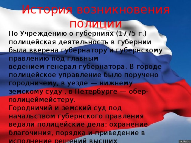 История возникновения полиции По Учреждению о губерниях (1775 г.) полицейская деятельность в губернии была вверена губернатору и губернскому правлению под главным ведением генерал-губернатора. В городе полицейское управление было поручено городничему, в уезде — нижнему земскому суду , в Петербурге — обер- п олицеймейстеру.  Городничий и земский суд под начальством губернского правления ведали полицейские дела: охранение благочиния, порядка и приведение в исполнение решений высших присутственных мест.  