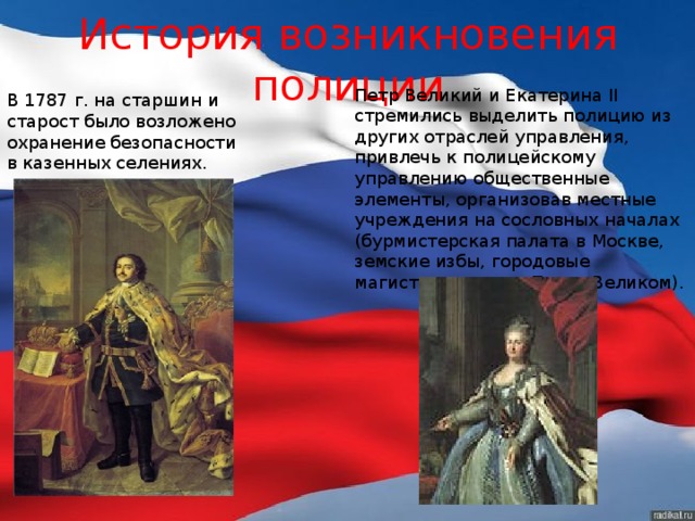 История возникновения полиции Петр Великий и Екатерина II  стремились выделить полицию из других отраслей управления, привлечь к полицейскому управлению общественные элементы, организовав местные учреждения на сословных началах (бурмистерская палата в Москве, земские избы, городовые магистраты — при Петре Великом). В 1787 г. на старшин и старост было возложено охранение безопасности в казенных селениях. 