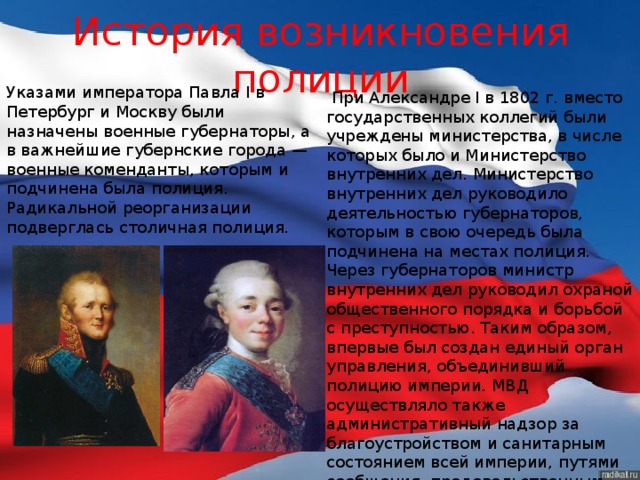 История возникновения полиции Указами императора Павла I в Петербург и Москву были назначены военные губернаторы, а в важнейшие губернские города — военные коменданты, которым и подчинена была полиция. Радикальной реорганизации подверглась столичная полиция.   При Александре I в 1802 г. вместо государственных коллегий были учреждены министерства, в числе которых было и Министерство внутренних дел. Министерство внутренних дел руководило деятельностью губернаторов, которым в свою очередь была подчинена на местах полиция. Через губернаторов министр внутренних дел руководил охраной общественного порядка и борьбой с преступностью. Таким образом, впервые был создан единый орган управления, объединивший полицию империи. МВД осуществляло также административный надзор за благоустройством и санитарным состоянием всей империи, путями сообщения, продовольственным делом, ведало почтой и т.д.  