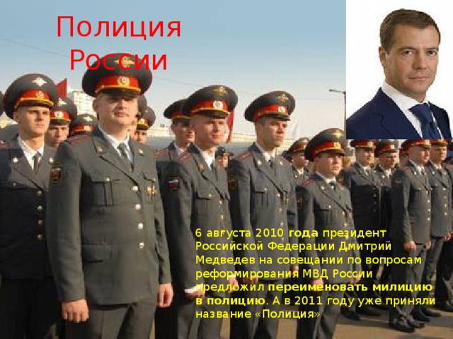 Полиция России . 6  августа 2010  года  президент Российской Федерации Дмитрий Медведев на совещании по вопросам реформирования МВД России предложил  переименовать   милицию   в   полицию . А в 2011 году уже приняли название «Полиция» 