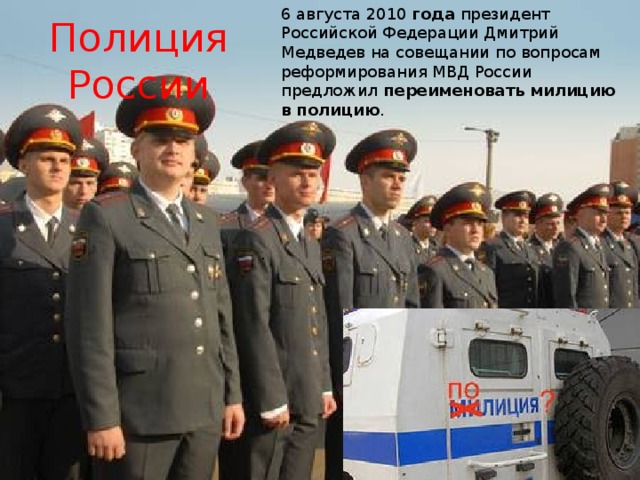 6 августа 2010  года  президент Российской Федерации Дмитрий Медведев на совещании по вопросам реформирования МВД России предложил  переименовать   милицию   в   полицию . Полиция России . 