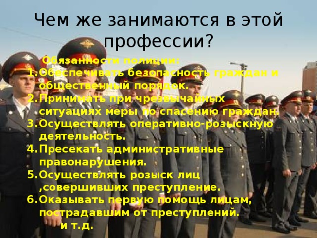 Чем же занимаются в этой профессии ?  Обязанности полиции: Обеспечивать безопасность граждан и общественный порядок. Принимать при чрезвычайных ситуациях меры по спасению граждан. Осуществлять оперативно-розыскную деятельность. Пресекать административные правонарушения. Осуществлять розыск лиц ,совершивших преступление. Оказывать первую помощь лицам, пострадавшим от преступлений.  и т.д.  