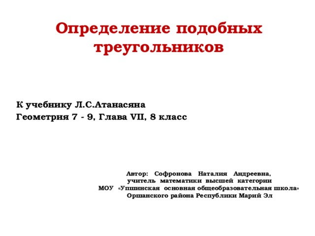 Определение подобных треугольников К учебнику Л.С.Атанасяна Геометрия 7 - 9, Глава VII, 8 класс  Автор: Софронова Наталия Андреевна, учитель математики высшей категории МОУ «Упшинская основная общеобразовательная школа» Оршанского района Республики Марий Эл 