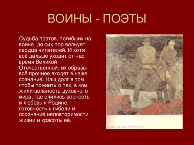 ВОИНЫ - ПОЭТЫ  Судьба поэтов, погибших на войне, до сих пор волнует сердца читателей. И хотя всё дальше уходит от нас время Великой Отечественной, их образы всё прочнее входят в наше сознание. Наш долг в том, чтобы помнить о тех, в ком жили цельность духовного мира, где слились верность и любовь к Родине, готовность к гибели и осознание неповторимости жизни и красоты её. 