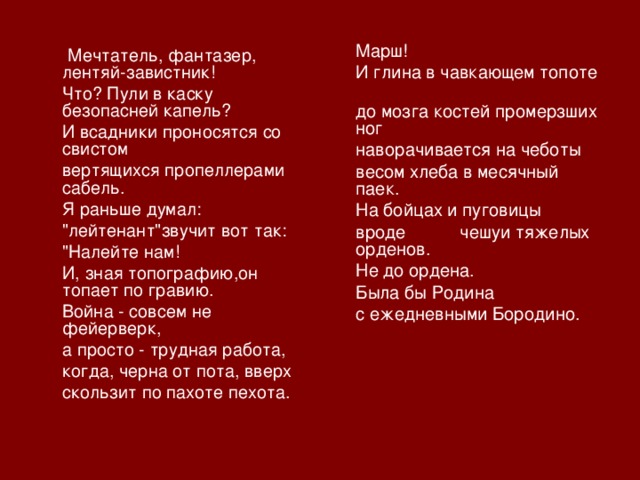 Марш!   И глина в чавкающем топоте   до мозга костей промерзших ног   наворачивается на чeботы   весом хлеба в месячный паек.   На бойцах и пуговицы  вроде  чешуи тяжелых орденов.  Не до ордена.  Была бы Родина  с ежедневными Бородино.  Мечтатель, фантазер, лентяй-завистник!  Что? Пули в каску безопасней капель?  И всадники проносятся со свистом  вертящихся пропеллерами сабель.  Я раньше думал:  