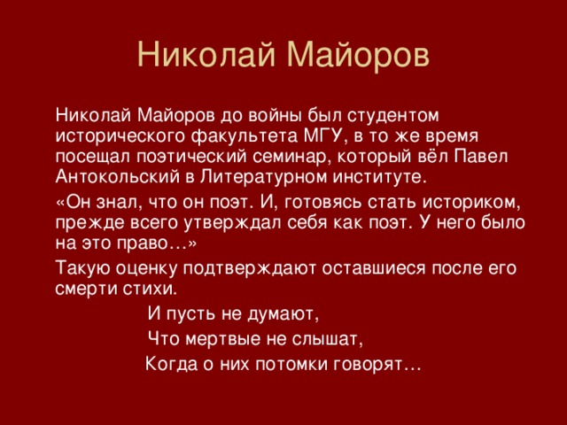 Николай Майоров  Николай Майоров до войны был студентом исторического факультета МГУ, в то же время посещал поэтический семинар, который вёл Павел Антокольский в Литературном институте.  «Он знал, что он поэт. И, готовясь стать историком, прежде всего утверждал себя как поэт. У него было на это право…»  Такую оценку подтверждают оставшиеся после его смерти стихи.    И пусть не думают,    Что мертвые не слышат, Когда о них потомки говорят… 