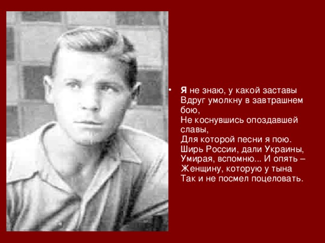   Я не знаю, у какой заставы  Вдруг умолкну в завтрашнем бою,  Не коснувшись опоздавшей славы,  Для которой песни я пою.  Ширь России, дали Украины,  Умирая, вспомню... И опять –  Женщину, которую у тына  Так и не посмел поцеловать.     