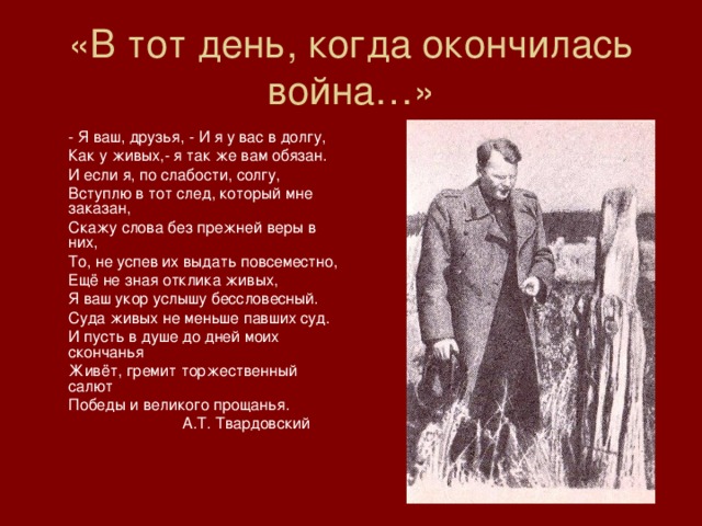 «В тот день, когда окончилась война…»  - Я ваш, друзья, - И я у вас в долгу,  Как у живых,- я так же вам обязан.  И если я, по слабости, солгу,  Вступлю в тот след, который мне заказан,  Скажу слова без прежней веры в них,  То, не успев их выдать повсеместно,  Ещё не зная отклика живых,  Я ваш укор услышу бессловесный.  Суда живых не меньше павших суд.  И пусть в душе до дней моих скончанья  Живёт, гремит торжественный салют  Победы и великого прощанья.    А.Т. Твардовский 
