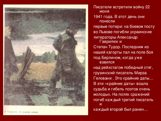 Писатели встретили войну 22 июня 1941 года. В этот день они понесли первые потери: на боевом посту во Львове погибли украинские литераторы Александр Гаврилюк и Степан Тудор. Последним из нашей кагорты пал на поле боя под Берлином, когда уже взвился над рейхстагом победный стяг, грузинский писатель Мирза Геловани . Это крайние даты… В эти «крайние даты» вошла судьба и гибель поэтов очень молодых. На полях сражений погиб каждый третий писатель и каждый второй был ранен… 
