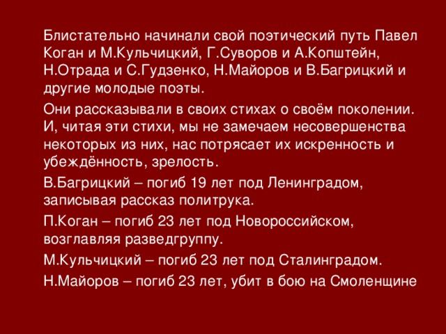  Блистательно начинали свой поэтический путь Павел Коган и М.Кульчицкий, Г.Суворов и А.Копштейн, Н.Отрада и С.Гудзенко, Н.Майоров и В.Багрицкий и другие молодые поэты.  Они рассказывали в своих стихах о своём поколении. И, читая эти стихи, мы не замечаем несовершенства некоторых из них, нас потрясает их искренность и убеждённость, зрелость.  В.Багрицкий – погиб 19 лет под Ленинградом, записывая рассказ политрука.  П.Коган – погиб 23 лет под Новороссийском, возглавляя разведгруппу.  М.Кульчицкий – погиб 23 лет под Сталинградом.  Н.Майоров – погиб 23 лет, убит в бою на Смоленщине 