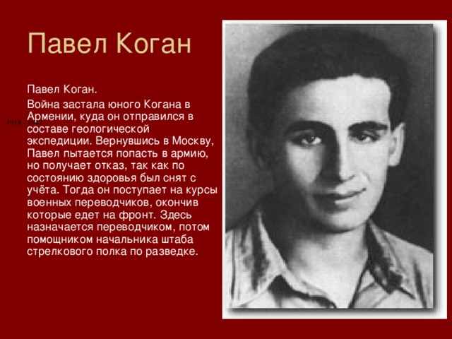 Павел Коган Павел Коган. Война застала юного Когана в Армении, куда он отправился в составе геологической экспедиции. Вернувшись в Москву, Павел пытается попасть в армию, но получает отказ, так как по состоянию здоровья был снят с учёта. Тогда он поступает на курсы военных переводчиков, окончив которые едет на фронт. Здесь назначается переводчиком, потом помощником начальника штаба стрелкового полка по разведке. 1918 - 1942 