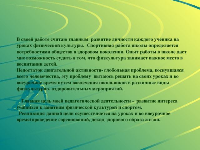 В своей работе считаю главным развитие личности каждого ученика на уроках физической культуры. Спортивная работа школы определяется потребностями общества в здоровом поколении. Опыт работы в школе дает мне возможность судить о том, что физкультура занимает важное место в воспитании детей.  Недостаток двигательной активности- глобольная проблема, коснувшаяся всего человечества, эту проблему пытаюсь решать на своих уроках и во внеурочное время путем вовлечения школьников в различные виды физкультурно- оздоровительных мероприятий.   Главная цель моей педагогической деятельности - развитие интереса учащихся к занятиям физической культурой и спортом.  Реализация данной цели осуществляется на уроках и во внеурочное время(проведение соревнований, декад здорового образа жизни. 