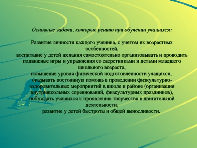             Основные задачи, которые решаю при обучении учащихся:    Развитие личности каждого ученика, с учетом их возрастных особенностей,  воспитание у детей желания самостоятельно организовывать и проводить подвижные игры и упражнения со сверстниками и детьми младшего школьного возраста,  повышение уровня физической подготовленности учащихся,  оказывать постоянную помощь в проведении физкультурно- оздоровительных мероприятий в школе и районе (организация внутришкольных соревнований, физкультурных праздников),  побуждать учащихся к проявлению творчества в двигательной деятельности,  развитие у детей быстроты и общей выносливости.  