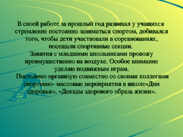 В своей работе за прошлый год развивал у учащихся стремление постоянно заниматься спортом, добивался того, чтобы дети участвовали в соревнованиях, посещали спортивные секции.  Занятия с младшими школьниками провожу преимущественно на воздухе. Особое внимание уделяю подвижным играм.  Постоянно организую совместно со своими коллегами спортивно- массовые мероприятия в школе«Дни здоровья», «Декады здорового образа жизни». 