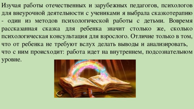 Изучая работы отечественных и зарубежных педагогов, психологов для внеурочной деятельности с учениками я выбрала сказкотерапию - один из методов психологической работы с детьми. Вовремя рассказанная сказка для ребенка значит столько же, сколько психологическая консультация для взрослого. Отличие только в том, что от ребенка не требуют вслух делать выводы и анализировать, что с ним происходит: работа идет на внутреннем, подсознательном уровне. 