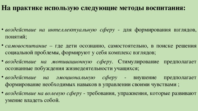 На практике использую следующие методы воспитания: воздействие на интеллектуальную сферу - для формирования взглядов, понятий; самовоспитание – где дети осознанно, самостоятельно, в поиске решения социальной проблемы, формируют у себя комплекс взглядов; воздействие на мотивационную сферу . Стимулирование предполагает осознанные побуждения жизнедеятельности учащихся; воздействие на эмоциональную сферу - внушение предполагает формирование необходимых навыков в управлении своими чувствами ; воздействие на волевую сферу - требования, упражнения, которые развивают умение владеть собой. 