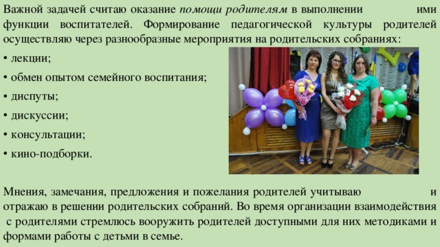 Важной задачей считаю оказание помощи родителям в выполнении ими функции воспитателей. Формирование педагогической культуры родителей осуществляю через разнообразные мероприятия на родительских собраниях: лекции; обмен опытом семейного воспитания; диспуты; дискуссии; консультации; кино-подборки. Мнения, замечания, предложения и пожелания родителей учитываю и отражаю в решении родительских собраний. Во время организации взаимодействия с родителями стремлюсь вооружить родителей доступными для них методиками и формами работы с детьми в семье. 