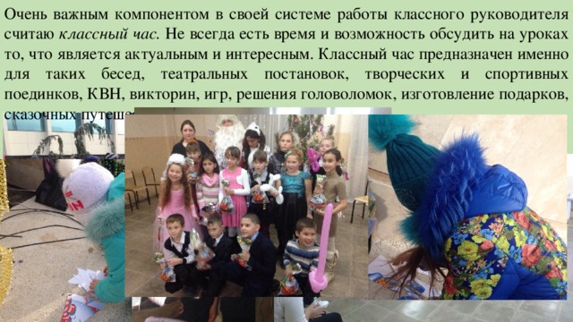 Очень важным компонентом в своей системе работы классного руководителя считаю классный час. Не всегда есть время и возможность обсудить на уроках то, что является актуальным и интересным. Классный час предназначен именно для таких бесед, театральных постановок, творческих и спортивных поединков, КВН, викторин, игр, решения головоломок, изготовление подарков, сказочных путешествий, экскурсий, тренингов. 