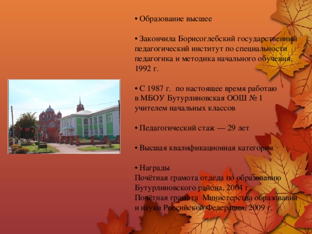 • Образование высшее   • Закончила Борисоглебский государственный педагогический институт по специальности педагогика и методика начального обучения,  1992 г.   • С 1987 г. по настоящее время работаю  в МБОУ Бутурлиновская ООШ № 1  учителем начальных классов   • Педагогический стаж — 29 лет   • Высшая квалификационная категория   • Награды  Почётная грамота отдела по образованию Бутурлиновского района, 2004 г.,  Почётная грамота Министерства образования  и науки Российской Федерации, 2009 г. 