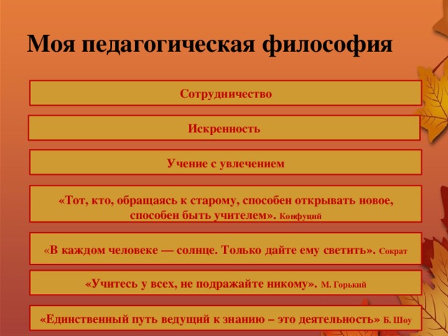 Моя педагогическая философия Сотрудничество Искренность Учение с увлечением  «Тот, кто, обращаясь к старому, способен открывать новое, способен быть учителем». Конфуций « В каждом человеке — солнце. Только дайте ему светить». Сократ «Учитесь у всех, не подражайте никому». М. Горький «Единственный путь ведущий к знанию – это деятельность» Б. Шоу 