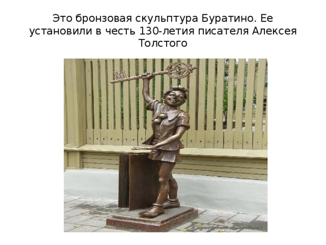 Это бронзовая скульптура Буратино. Ее установили в честь 130-летия писателя Алексея Толстого 