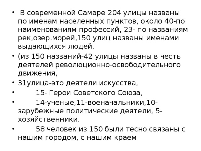  В современной Самаре 204 улицы названы по именам населенных пунктов, около 40-по наименованиям профессий, 23- по названиям рек,озер.морей,150 улиц названы именами выдающихся людей. (из 150 названий-42 улицы названы в честь деятелей революционно-освободительного движения, 31улица-это деятели искусства,  15- Герои Советского Союза,  14-ученые,11-военачальники,10-зарубежные политические деятели, 5-хозяйственники.  58 человек из 150 были тесно связаны с нашим городом, с нашим краем 