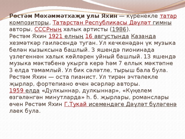 Рөстәм Мөхәммәтхаҗи улы Яхин — күренекле татар  композиторы , Татарстан Республикасы  Дәүләт гимны авторы, СССРның халык артисты ( 1986 ).  Рөстәм Яхин 1921 елның  16 августында  Казанда хезмәткәр гаиләсендә туган. Ул кечкенәдән үк музыка белән кызыксына башлый. 3 яшендә пионинада үзлегеннән халык көйләрен уйный башлый. 13 яшендә музыка мәктәбенә укырга керә һәм 7 еллык мәктәпне 3 елда тәмамлый. Ул бик сәләтле, тырыш бала була.  Рөстәм Яхин — оста пианист. Ул тирән эчтәлекле җырлар, фортепиано өчен әсәрләр авторы.  1959 елда «Дулкыннар, дулкыннар», «Күңелем өзгәләнгән минутларда» һ. б. җырлары, романслары өчен Рөстәм Яхин Г.Тукай исемендәге Дәүләт бүләгенә лаек була.   