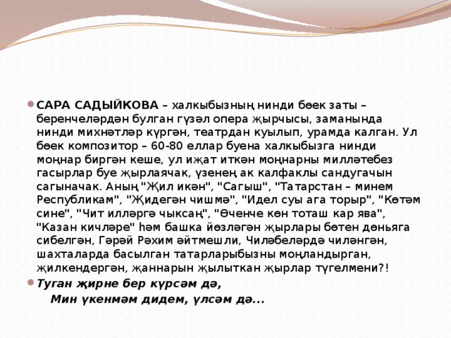 САРА САДЫЙКОВА – халкыбызның нинди бөек заты – беренчеләрдән булган гүзәл опера җырчысы, заманында нинди михнәтләр күргән, театрдан куылып, урамда калган. Ул бөек композитор – 60-80 еллар буена халкыбызга нинди моңнар биргән кеше, ул иҗат иткән моңнарны милләтебез гасырлар буе җырлаячак, үзенең ак калфаклы сандугачын сагыначак. Аның 