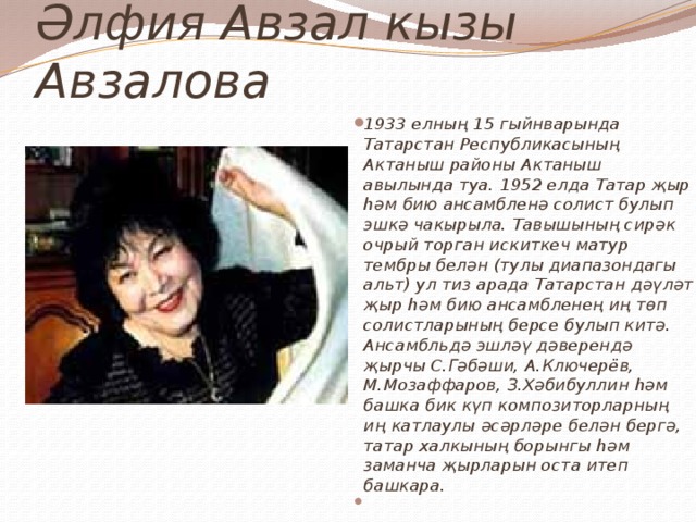 Әлфия Авзал кызы Авзалова 1933 елның 15 гыйнварында Татарстан Республикасының Актаныш районы Актаныш авылында туа. 1952 елда Татар җыр һәм бию ансамбленә солист булып эшкә чакырыла. Тавышының сирәк очрый торган искиткеч матур тембры белән (тулы диапазондагы альт) ул тиз арада Татарстан дәүләт җыр һәм бию ансамбленең иң төп солистларының берсе булып китә. Ансамбльдә эшләү дәверендә җырчы С.Гәбәши, А.Ключерёв, М.Мозаффаров, З.Хәбибуллин һәм башка бик күп композиторларның иң катлаулы әсәрләре белән бергә, татар халкының борынгы һәм заманча җырларын оста итеп башкара.   