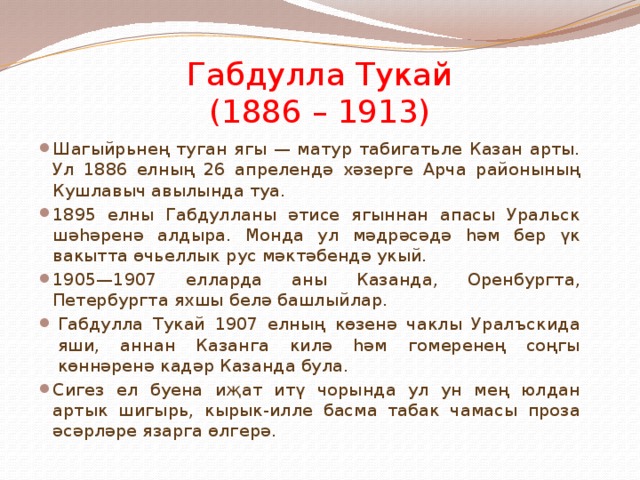 Габдулла Тукай  (1886 – 1913) Шагыйрьнең туган ягы — матур табигатьле Казан арты. Ул 1886 елның 26 апрелендә хәзерге Арча районының Кушлавыч авылында туа. 1895 елны Габдулланы әтисе ягыннан апасы Уральск шәһәренә алдыра. Монда ул мәдрәсәдә һәм бер үк вакытта өчьеллык рус мәктәбендә укый. 1905—1907 елларда аны Казанда, Оренбургта, Петербургта яхшы белә башлыйлар. Габдулла Тукай 1907 елның көзенә чаклы Уралъскида яши, аннан Казанга килә һәм гомеренең соңгы көннәренә кадәр Казанда була. Сигез ел буена иҗат итү чорында ул ун мең юлдан артык шигырь, кырык-илле басма табак чамасы проза әсәрләре язарга өлгерә. 