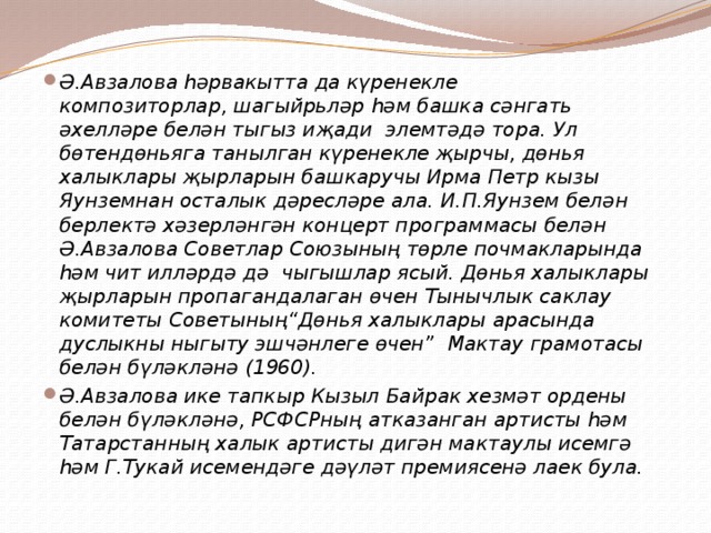 Ә.Авзалова һәрвакытта да күренекле композиторлар, шагыйрьләр һәм башка сәнгать әхелләре белән тыгыз иҗади  элемтәдә тора. Ул бөтендөньяга танылган күренекле җырчы, дөнья халыклары җырларын башкаручы Ирма Петр кызы Яунземнан осталык дәресләре ала. И.П.Яунзем белән берлектә хәзерләнгән концерт программасы белән Ә.Авзалова Советлар Союзының төрле почмакларында һәм чит илләрдә дә  чыгышлар ясый. Дөнья халыклары җырларын пропагандалаган өчен Тынычлык саклау комитеты Советының“Дөнья халыклары арасында дуслыкны ныгыту эшчәнлеге өчен”  Мактау грамотасы белән бүләкләнә (1960). Ә.Авзалова ике тапкыр Кызыл Байрак хезмәт ордены белән бүләкләнә, РСФСРның атказанган артисты һәм Татарстанның халык артисты дигән мактаулы исемгә һәм Г.Тукай исемендәге дәүләт премиясенә лаек була. 