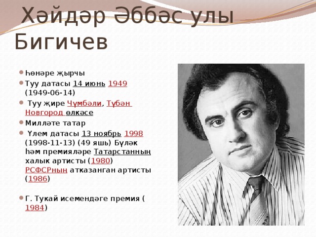  Хәйдәр Әббәс улы Бигичев Һөнәре җырчы Туу датасы 14 июнь  1949 (1949-06-14)  Туу җире Чүмбәли , Түбән Новгород өлкәсе  Милләте татар  Үлем датасы 13 ноябрь  1998 (1998-11-13) (49 яшь) Бүләк һәм премияләре Татарстанның халык артисты ( 1980 )  РСФСРның атказанган артисты ( 1986 )   Г. Тукай исемендәге премия ( 1984 ) 